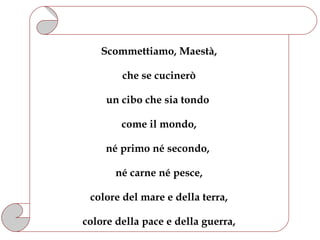Scommettiamo, Maestà,

        che se cucinerò

     un cibo che sia tondo

        come il mondo,

     né primo né secondo,

       né carne né pesce,

 colore del mare e della terra,

colore della pace e della guerra,
 