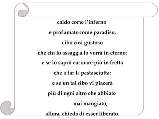 caldo come l’inferno
    e profumato come paradiso,
          cibo così gustoso
che chi lo assaggia lo vorrà in eterno:
 e se lo saprò cucinare più in fretta
      che a far la pastasciutta:
      e se un tal cibo vi piacerà
    più di ogni altro che abbiate
               mai mangiato,
   allora, chiedo di esser liberato.
 