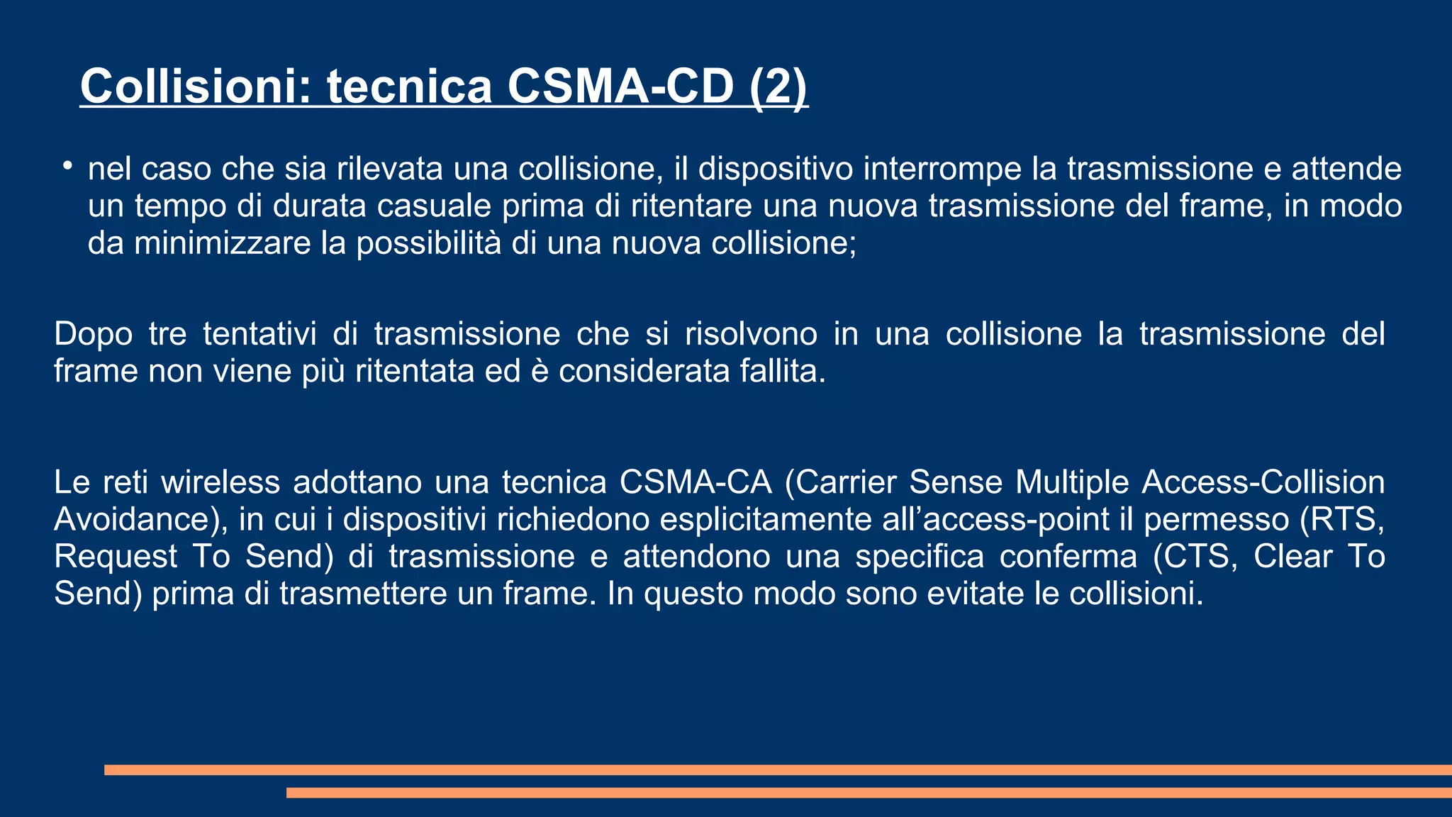 Dopo tre tentativi di trasmissione che si risolvono in una collisione la trasmissione del
frame non viene più ritentata ed è considerata fallita.
Le reti wireless adottano una tecnica CSMA-CA (Carrier Sense Multiple Access-Collision
Avoidance), in cui i dispositivi richiedono esplicitamente all’access-point il permesso (RTS,
Request To Send) di trasmissione e attendono una specifica conferma (CTS, Clear To
Send) prima di trasmettere un frame. In questo modo sono evitate le collisioni.
Collisioni: tecnica CSMA-CD (2)

nel caso che sia rilevata una collisione, il dispositivo interrompe la trasmissione e attende
un tempo di durata casuale prima di ritentare una nuova trasmissione del frame, in modo
da minimizzare la possibilità di una nuova collisione;
 