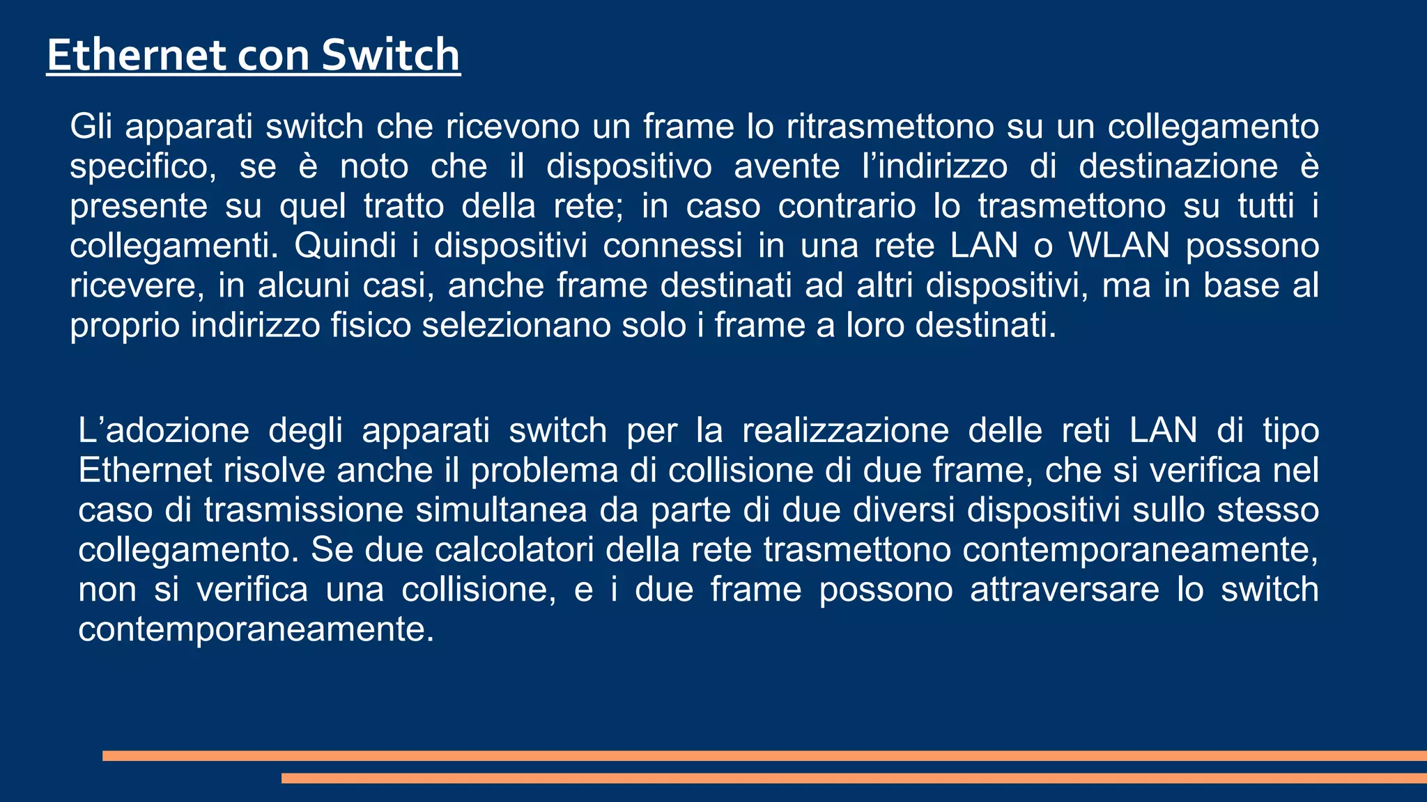 Gli apparati switch che ricevono un frame lo ritrasmettono su un collegamento
specifico, se è noto che il dispositivo avente l’indirizzo di destinazione è
presente su quel tratto della rete; in caso contrario lo trasmettono su tutti i
collegamenti. Quindi i dispositivi connessi in una rete LAN o WLAN possono
ricevere, in alcuni casi, anche frame destinati ad altri dispositivi, ma in base al
proprio indirizzo fisico selezionano solo i frame a loro destinati.
Ethernet con Switch
L’adozione degli apparati switch per la realizzazione delle reti LAN di tipo
Ethernet risolve anche il problema di collisione di due frame, che si verifica nel
caso di trasmissione simultanea da parte di due diversi dispositivi sullo stesso
collegamento. Se due calcolatori della rete trasmettono contemporaneamente,
non si verifica una collisione, e i due frame possono attraversare lo switch
contemporaneamente.
 