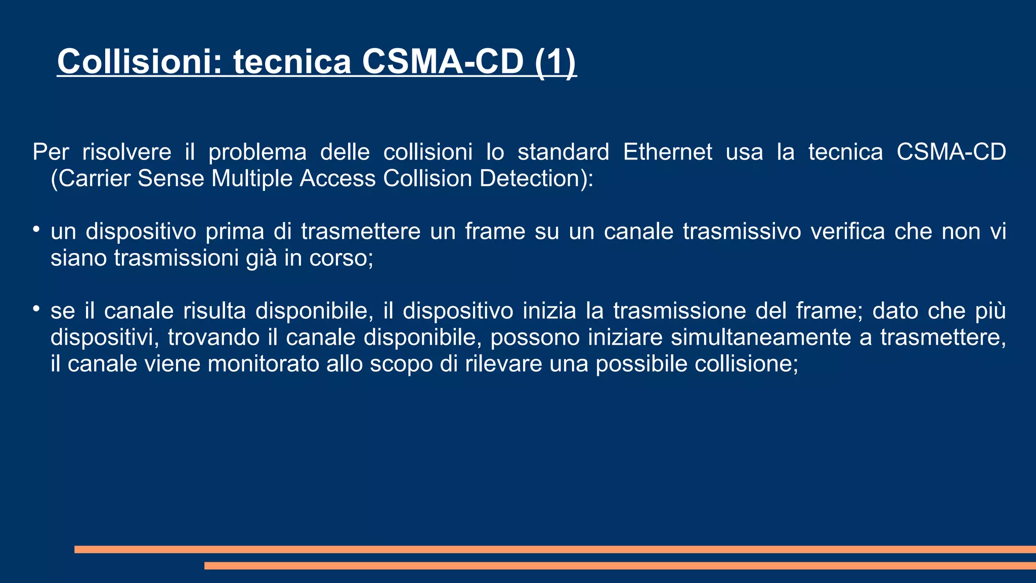 Per risolvere il problema delle collisioni lo standard Ethernet usa la tecnica CSMA-CD
(Carrier Sense Multiple Access Collision Detection):

un dispositivo prima di trasmettere un frame su un canale trasmissivo verifica che non vi
siano trasmissioni già in corso;

se il canale risulta disponibile, il dispositivo inizia la trasmissione del frame; dato che più
dispositivi, trovando il canale disponibile, possono iniziare simultaneamente a trasmettere,
il canale viene monitorato allo scopo di rilevare una possibile collisione;
Collisioni: tecnica CSMA-CD (1)
 
