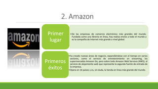 2. Amazon
•De las empresas de comercio electrónico más grandes del mundo.
Fundada como una librería en línea, hoy realiza envíos a todo el mundo y
es la compañía de Internet más grande a nivel global.
Primer
lugar
•ha creado nuevas áreas de negocio, expandiéndose con el tiempo en varios
sectores, como el servicio de entretenimiento en streaming, los
supermercados Amazon Go, pero sobre todo Amazon Web Services (AWS), el
servicio de alojamiento web que representa la segunda fuente de entrada de
la empresa.
•Opera en 16 países y es, sin duda, la tienda en línea más grande del mundo.
Primeros
éxitos
 