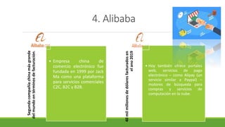 4. Alibaba
Segundacompañíachinamásgrande
delmundoentérminosdefacturación.
• Empresa china de
comercio electrónico fue
fundada en 1999 por Jack
Ma como una plataforma
para servicios comerciales
C2C, B2C y B2B.
40milmillonesdedólaresfacturadosen
elano2019
• Hoy también ofrece portales
web, servicios de pago
electrónico – como Alipay (un
servicio similar a Paypal) –
motores de búsqueda para
compras y servicios de
computación en la nube.
 
