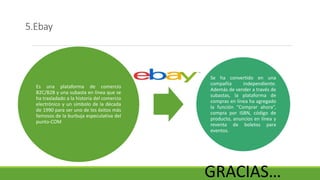 5.Ebay
Es una plataforma de comercio
B2C/B2B y una subasta en línea que se
ha trasladado a la historia del comercio
electrónico y un símbolo de la década
de 1990 para ser uno de los éxitos más
famosos de la burbuja especulativa del
punto-COM
Se ha convertido en una
compañía independiente.
Además de vender a través de
subastas, la plataforma de
compras en línea ha agregado
la función “Comprar ahora”,
compra por ISBN, código de
producto, anuncios en línea y
reventa de boletos para
eventos.
GRACIAS…
 