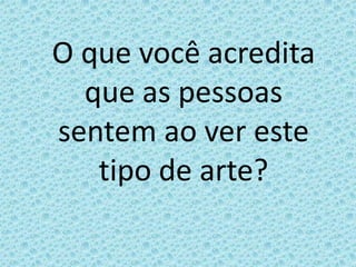O que você acredita que as pessoas sentem ao ver este tipo de arte?