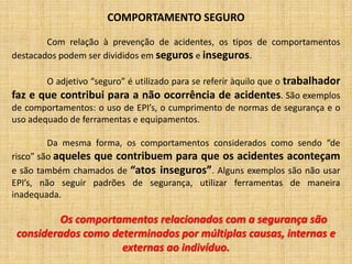 COMPORTAMENTO SEGURO	Com relação à prevenção de acidentes, os tipos de comportamentos destacados podem ser divididos em seguros e inseguros. 	O adjetivo “seguro” é utilizado para se referir àquilo que o trabalhador faz e que contribui para a não ocorrência de acidentes. São exemplos de comportamentos: o uso de EPI’s, o cumprimento de normas de segurança e o uso adequado de ferramentas e equipamentos. 	Da mesma forma, os comportamentos considerados como sendo “de risco” são aqueles que contribuem para que os acidentes aconteçam e são também chamados de “atos inseguros”. Alguns exemplos são não usar EPI’s, não seguir padrões de segurança, utilizar ferramentas de maneira inadequada. Os comportamentos relacionados com a segurança são considerados como determinados por múltiplas causas, internas e externas ao indivíduo.