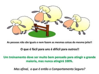 As pessoas não são iguais e nem fazem as mesmas coisas do mesmo jeito!! O que é fácil para uns é difícil para outros!! Um treinamento deve ser muito bem pensado para atingir a grande maioria, mas nunca atingirá 100%.Mas afinal,  o que é então o Comportamento Seguro?