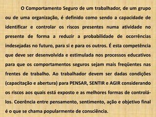 O Comportamento Seguro de um trabalhador, de um grupo ou de uma organização, é definido como sendo a capacidade de identificar e controlar os riscos presentes numa atividade no presente de forma a reduzir a probabilidade de ocorrências indesejadas no futuro, para si e para os outros. É esta competência que deve ser desenvolvida e estimulada nos processos educativos para que os comportamentos seguros sejam mais freqüentes nas frentes de trabalho. Ao trabalhador devem ser dadas condições (capacitação e abertura) para PENSAR, SENTIR e AGIR considerando os riscos aos quais está exposto e as melhores formas de controlá-los. Coerência entre pensamento, sentimento, ação e objetivo final é o que se chama popularmente de consciência.