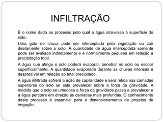 INFILTRAÇÃO
É o nome dado ao processo pelo qual a água atravessa à superfície do
solo.
Uma gota de chuva pode ser interceptada pela vegetação ou cair
diretamente sobre o solo. A quantidade de água interceptada somente
pode ser avaliada indiretamente e é normalmente pequena em relação a
precipitação total.
A água que atinge o solo poderá evaporar, penetrar no solo ou escoar
superficialmente. A quantidade evaporada durante as chuvas intensas é
desprezível em relação ao total precipitado.
A água infiltrada sofrerá a ação de capilaridade e será retida nas camadas
superiores do solo se esta prevalecer sobre a força da gravidade. A
medida que o solo se umedece a força da gravidade passa a prevalecer e
a água percorre em direção às camadas mais profundas. O conhecimento
deste processo é essencial para o dimensionamento de projetos de
irrigação.
 