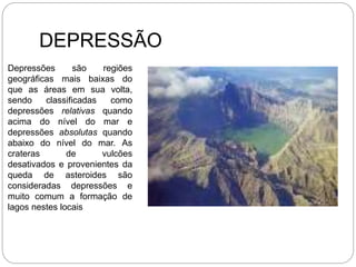 DEPRESSÃO
Depressões são regiões
geográficas mais baixas do
que as áreas em sua volta,
sendo classificadas como
depressões relativas quando
acima do nível do mar e
depressões absolutas quando
abaixo do nível do mar. As
crateras de vulcões
desativados e provenientes da
queda de asteroides são
consideradas depressões e
muito comum a formação de
lagos nestes locais
 