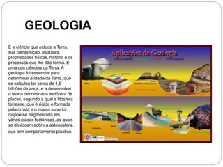 GEOLOGIA
É a ciência que estuda a Terra,
sua composição, estrutura,
propriedades físicas, história e os
processos que lhe dão forma. É
uma das ciências da Terra. A
geologia foi essencial para
determinar a idade da Terra, que
se calculou ter cerca de 4,6
bilhões de anos, e a desenvolver
a teoria denominada tectônica de
placas, segundo a qual a litosfera
terrestre, que é rígida e formada
pela crosta e o manto superior,
dispõe-se fragmentada em
várias placas tectônicas, as quais
se deslocam sobre a astenosfera,
que tem comportamento plástico.
 