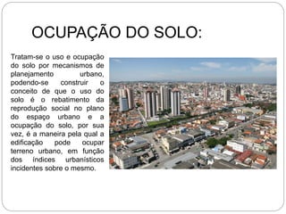 OCUPAÇÃO DO SOLO:
Tratam-se o uso e ocupação
do solo por mecanismos de
planejamento urbano,
podendo-se construir o
conceito de que o uso do
solo é o rebatimento da
reprodução social no plano
do espaço urbano e a
ocupação do solo, por sua
vez, é a maneira pela qual a
edificação pode ocupar
terreno urbano, em função
dos índices urbanísticos
incidentes sobre o mesmo.
 