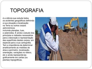 TOPOGRAFIA
é a ciência que estuda todos
os acidentes geográficos definindo
a sua situação e localização
na Terra ou outros corpos
astronómicos
incluindo planetas, luas,
e asteroides. É ainda o estudo dos
princípios e métodos necessários
para a descrição e representação
das superfícies destes corpos, em
especial para a sua cartografia.
Tem a importância de determinar
analiticamente as medidas de
área e perímetro, localização,
orientação, variações no relevo,
etc e ainda representá-las
graficamente em cartas (ou
plantas) topográficas.
 