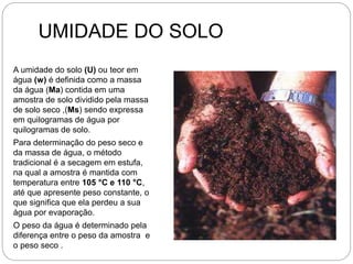 UMIDADE DO SOLO
A umidade do solo (U) ou teor em
água (w) é definida como a massa
da água (Ma) contida em uma
amostra de solo dividido pela massa
de solo seco ,(Ms) sendo expressa
em quilogramas de água por
quilogramas de solo.
Para determinação do peso seco e
da massa de água, o método
tradicional é a secagem em estufa,
na qual a amostra é mantida com
temperatura entre 105 °C e 110 °C,
até que apresente peso constante, o
que significa que ela perdeu a sua
água por evaporação.
O peso da água é determinado pela
diferença entre o peso da amostra e
o peso seco .
 