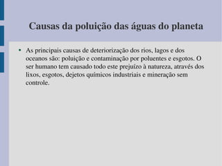 Causas da poluição das águas do planeta As principais causas de deteriorização dos rios, lagos e dos oceanos são: poluição e contaminação por poluentes e esgotos. O ser humano tem causado todo este prejuízo à natureza, através dos lixos, esgotos, dejetos químicos industriais e mineração sem controle.  