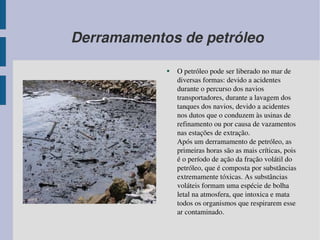 Derramamentos de petróleo O petróleo pode ser liberado no mar de diversas formas: devido a acidentes durante o percurso dos navios transportadores, durante a lavagem dos tanques dos navios, devido a acidentes nos dutos que o conduzem às usinas de refinamento ou por causa de vazamentos nas estações de extração. Após um derramamento de  petróleo, as primeiras horas são as mais críticas, pois é o período de ação da fração volátil do petróleo, que é composta por substâncias extremamente tóxicas. As substâncias voláteis formam uma espécie de bolha letal na atmosfera, que intoxica e mata todos os  organismos que respirarem esse ar contaminado. 
