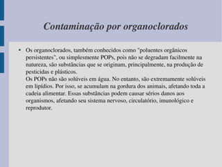 Contaminação por organoclorados Os organoclorados, também conhecidos como "poluentes orgânicos persistentes", ou simplesmente POPs, pois não se degradam facilmente na natureza, são substâncias que se originam, principalmente, na produção de pesticidas e plásticos. Os POPs não são solúveis em água. No entanto, são extremamente solúveis em lipídios. Por isso, se acumulam na gordura dos animais, afetando toda a cadeia alimentar. Essas substâncias podem causar sérios danos aos organismos, afetando seu sistema nervoso, circulatório, imunológico e reprodutor. 