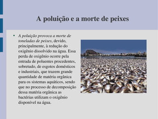 A poluição e a morte de peixes A poluição provoca a morte de toneladas de peixes , devido, principalmente, à redução do oxigênio dissolvido na água. Essa perda de oxigênio ocorre pela entrada de poluentes procedentes, sobretudo, de esgotos domésticos e industriais, que trazem grande quantidade de matéria orgânica para os sistemas aquáticos, sendo que no processo de decomposição dessa matéria orgânica as bactérias utilizam o oxigênio disponível na água. 