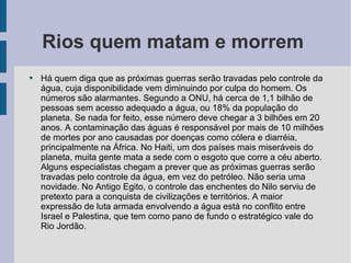 Rios quem matam e morrem  Há quem diga que as próximas guerras serão travadas pelo controle da água, cuja disponibilidade vem diminuindo por culpa do homem. Os números são alarmantes. Segundo a ONU, há cerca de 1,1 bilhão de pessoas sem acesso adequado a água, ou 18% da população do planeta. Se nada for feito, esse número deve chegar a 3 bilhões em 20 anos. A contaminação das águas é responsável por mais de 10 milhões de mortes por ano causadas por doenças como cólera e diarréia, principalmente na África. No Haiti, um dos países mais miseráveis do planeta, muita gente mata a sede com o esgoto que corre a céu aberto. Alguns especialistas chegam a prever que as próximas guerras serão travadas pelo controle da água, em vez do petróleo. Não seria uma novidade. No Antigo Egito, o controle das enchentes do Nilo serviu de pretexto para a conquista de civilizações e territórios. A maior expressão de luta armada envolvendo a água está no conflito entre Israel e Palestina, que tem como pano de fundo o estratégico vale do Rio Jordão. 