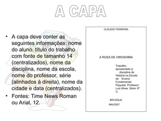 • A capa deve conter as
seguintes informações: nome
do aluno, título do trabalho
com fonte de tamanho 14
(centralizados), nome da
disciplina, nome da escola,
nome do professor, série
(alinhados à direita), nome da
cidade e data (centralizados).
• Fontes: Time News Roman
ou Arial, 12.
Trabalho
apresentado à
disciplina de
História na Escola
de Ensino
Fundamental
Paquetá. Professor:
Luiz Alves. Série: 6ª
U.
CLÁUDIO FERREIRA
A ROSA DE HIROSHIMA
BRUSQUE
MAI/2007
 