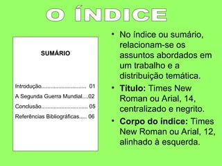 • No índice ou sumário,
relacionam-se os
assuntos abordados em
um trabalho e a
distribuição temática.
• Título: Times New
Roman ou Arial, 14,
centralizado e negrito.
• Corpo do índice: Times
New Roman ou Arial, 12,
alinhado à esquerda.
SUMÁRIO
Introdução............................. 01
A Segunda Guerra Mundial....02
Conclusão.............................. 05
Referências Bibliográficas..... 06
 