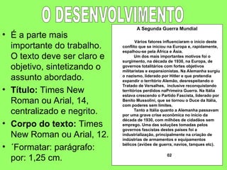 • É a parte mais
importante do trabalho.
O texto deve ser claro e
objetivo, sintetizando o
assunto abordado.
• Título: Times New
Roman ou Arial, 14,
centralizado e negrito.
• Corpo do texto: Times
New Roman ou Arial, 12.
• ´Formatar: parágrafo:
por: 1,25 cm.
A Segunda Guerra Mundial
Vários fatores influenciaram o início deste
conflito que se iniciou na Europa e, rapidamente,
espalhou-se pela África e Ásia.
Um dos mais importantes motivos foi o
surgimento, na década de 1930, na Europa, de
governos totalitários com fortes objetivos
militaristas e expansionistas. Na Alemanha surgiu
o nazismo, liderado por Hitler e que pretendia
expandir o território Alemão, desrespeitando o
Tratado de Versalhes, inclusive reconquistando
territórios perdidos naPrimeira Guerra. Na Itália
estava crescendo o Partido Fascista, liderado por
Benito Mussolini, que se tornou o Duce da Itália,
com poderes sem limites.
Tanto a Itália quanto a Alemanha passavam
por uma grave crise econômica no início da
década de 1930, com milhões de cidadãos sem
emprego. Uma das soluções tomadas pelos
governos fascistas destes países foi a
industrialização, principalmente na criação de
indústrias de armamentos e equipamentos
bélicos (aviões de guerra, navios, tanques etc).
02
 