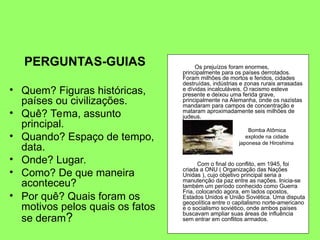 PERGUNTAS-GUIAS
• Quem? Figuras históricas,
países ou civilizações.
• Quê? Tema, assunto
principal.
• Quando? Espaço de tempo,
data.
• Onde? Lugar.
• Como? De que maneira
aconteceu?
• Por quê? Quais foram os
motivos pelos quais os fatos
se deram?
Os prejuízos foram enormes,
principalmente para os países derrotados.
Foram milhões de mortos e feridos, cidades
destruídas, indústrias e zonas rurais arrasadas
e dívidas incalculáveis. O racismo esteve
presente e deixou uma ferida grave,
principalmente na Alemanha, onde os nazistas
mandaram para campos de concentração e
mataram aproximadamente seis milhões de
judeus.
Com o final do conflito, em 1945, foi
criada a ONU ( Organização das Nações
Unidas ), cujo objetivo principal seria a
manutenção da paz entre as nações. Inicia-se
também um período conhecido como Guerra
Fria, colocando agora, em lados opostos,
Estados Unidos e União Soviética. Uma disputa
geopolítica entre o capitalismo norte-americano
e o socialismo soviético, onde ambos países
buscavam ampliar suas áreas de influência
sem entrar em conflitos armados.
Bomba Atômica
explode na cidade
japonesa de Hiroshima
 