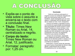 • Expõe-se o ponto de
vista sobre o assunto e
encerra-se o texto com
a conclusão final.
• Título: Times New
Roman ou Arial, 14,
centralizado e negrito.
• Corpo do texto:
Times New Roman ou
Arial, 12, justificado.
• Formatar: paragrafo:
por: 1,25 cm.
Conclusão
Como em nenhuma outra guerra, o
engenho humano foi mobilizado integralmente
para criar instrumentos cada vez mais
mortíferos, sendo empregados com um único
objetivo, a ratificação da lei de Mendel: quem
não se adapta ao meio, morre, desaparece.
Execrou-se também a dignidade humana,
na imundície da superioridade racial pleiteada
pela perversidade da mente humana ou seria
ariana? Postulou-se brincar de Deus, o ser
onisciente, onipotente, onipresente, contudo,
aqueles que tanto almejavam a este cargo, só
conseguiram uma coisa: ser prepotentes.
Vítimas de suas próprias armadilhas.
Campos de concentração, segregação
racial, violação dos direitos humanos, estes
termos sim se deveriam perder no espaço e no
tempo, uma vez que sabe-se que a guerra é
uma fábrica de malefícios.
Infelizmente, o homem ainda não aprendeu
que quem busca a linearidade da vida em mãos
alheias, acaba ficando sem os dedos.
Principalmente se for na mão de Deus.
05
 