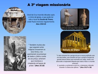 A 3ª viagem missionária
Templo de Diana
Sinal da Cruz inserido décadas após
o início da Igreja, e que pode ter
sido o local da Escola de Tirano,
onde Paulo ensinava regularmente.
Atos 19:8-10
“ E não somente há o perigo de que a nossa profissão caia
em descrédito, mas também de que o próprio templo da
grande deusa Diana seja estimado em nada, vindo a ser
destruída a majestade daquela que toda a Ásia e o mundo
veneram.
E, ouvindo-o, encheram-se de ira, e clamaram, dizendo:
Grande é a Diana dos efésios. ” (Atos 19:27 e 28)
“ Também muitos dos
que seguiam artes
mágicas trouxeram os
seus livros, e os
queimaram na presença
de todos e, feita a conta
do seu preço, acharam
que montava a
cinqüenta mil peças de
prata.” (Atos 19.19)
 
