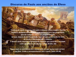Discurso de Paulo aos anciãos de Éfeso
“Cuidem de vocês mesmos e de todo o rebanho sobre o qual o Espírito
Santo os designou como bispos, para pastorearem a igreja de Deus,
que ele comprou com o seu próprio sangue.
Sei que, depois da minha partida, lobos ferozes penetrarão no meio
de vocês e não pouparão o rebanho.
E dentre vocês mesmos se levantarão homens que torcerão a verdade,
a fim de atrair os discípulos.” (Atos 20:28 a 30)
“O que mais os entristeceu foi a declaração de que nunca mais veriam
a sua face. Então o acompanharam até o navio.”(Atos 20:38)
 