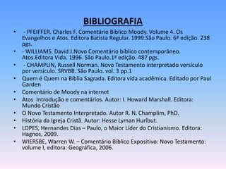 BIBLIOGRAFIA
• - PFEIFFER. Charles F. Comentário Bíblico Moody. Volume 4. Os
Evangelhos e Atos. Editora Batista Regular. 1999.São Paulo. 6ª edição. 238
pgs.
• - WILLIAMS. David J.Novo Comentário bíblico contemporâneo.
Atos.Editora Vida. 1996. São Paulo.1ª edição. 487 pgs.
• - CHAMPLIN, Russell Norman. Novo Testamento interpretado versículo
por versículo. SRVBB. São Paulo. vol. 3 pp.1
• Quem é Quem na Bíblia Sagrada. Editora vida acadêmica. Editado por Paul
Garden
• Comentário de Moody na internet
• Atos Introdução e comentários. Autor: I. Howard Marshall. Editora:
Mundo Cristão
• O Novo Testamento Interpretado. Autor R. N. Champlim, PhD.
• História da Igreja Cristã. Autor: Hesse Lyman Hurlbut.
• LOPES, Hernandes Dias – Paulo, o Maior Líder do Cristianismo. Editora:
Hagnos, 2009.
• WIERSBE, Warren W. – Comentário Bíblico Expositivo: Novo Testamento:
volume I, editora: Geográfica, 2006.
 