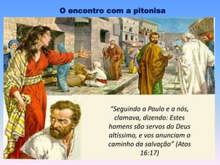 “Seguindo a Paulo e a nós,
clamava, dizendo: Estes
homens são servos do Deus
altíssimo, e vos anunciam o
caminho da salvação” (Atos
16:17)
O encontro com a pitonisa
 