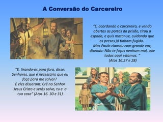 A Conversão do Carcereiro
“E, acordando o carcereiro, e vendo
abertas as portas da prisão, tirou a
espada, e quis matar-se, cuidando que
os presos já tinham fugido.
Mas Paulo clamou com grande voz,
dizendo: Não te faças nenhum mal, que
todos aqui estamos. ”
(Atos 16.27 e 28)
“E, tirando-os para fora, disse:
Senhores, que é necessário que eu
faça para me salvar?
E eles disseram: Crê no Senhor
Jesus Cristo e serás salvo, tu e a
tua casa” (Atos 16. 30 e 31)
 