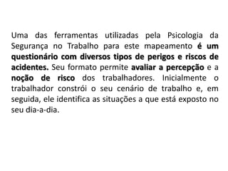 Uma das ferramentas utilizadas pela Psicologia da Segurança no Trabalho para este mapeamento é um questionário com diversos tipos de perigos e riscos de acidentes. Seu formato permite avaliar a percepção e a noção de risco dos trabalhadores. Inicialmente o trabalhador constrói o seu cenário de trabalho e, em seguida, ele identifica as situações a que está exposto no seu dia-a-dia.
