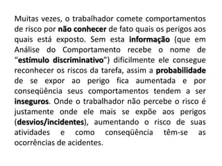 Muitas vezes, o trabalhador comete comportamentos de risco por não conhecer de fato quais os perigos aos quais está exposto. Sem esta informação (que em Análise do Comportamento recebe o nome de “estímulo discriminativo”) dificilmente ele consegue reconhecer os riscos da tarefa, assim a probabilidade de se expor ao perigo fica aumentada e por conseqüência seus comportamentos tendem a ser inseguros. Onde o trabalhador não percebe o risco é justamente onde ele mais se expõe aos perigos (desvios/incidentes), aumentando o risco de suas atividades e como conseqüência têm-se as ocorrências de acidentes.