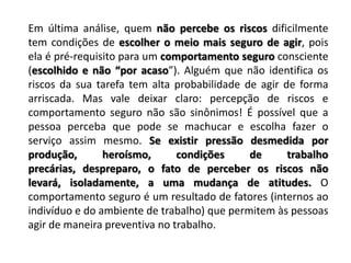 Em última análise, quem não percebe os riscos dificilmente tem condições de escolher o meio mais seguro de agir, pois ela é pré-requisito para um comportamento seguro consciente (escolhido e não “por acaso”). Alguém que não identifica os riscos da sua tarefa tem alta probabilidade de agir de forma arriscada. Mas vale deixar claro: percepção de riscos e comportamento seguro não são sinônimos! É possível que a pessoa perceba que pode se machucar e escolha fazer o serviço assim mesmo. Se existir pressão desmedida por produção, heroísmo, condições de trabalho precárias, despreparo, o fato de perceber os riscos não levará, isoladamente, a uma mudança de atitudes. O comportamento seguro é um resultado de fatores (internos ao indivíduo e do ambiente de trabalho) que permitem às pessoas agir de maneira preventiva no trabalho.