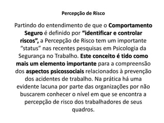 Percepção de RiscoPartindo do entendimento de que o Comportamento Seguro é definido por “identificar e controlar riscos”,a Percepção de Risco tem um importante “status” nas recentes pesquisas em Psicologia da Segurança no Trabalho. Este conceito é tido como mais um elemento importante para a compreensão dos aspectos psicossociais relacionados à prevenção dos acidentes de trabalho. Na prática há uma evidente lacuna por parte das organizações por não buscarem conhecer o nível em que se encontra a percepção de risco dos trabalhadores de seus quadros.