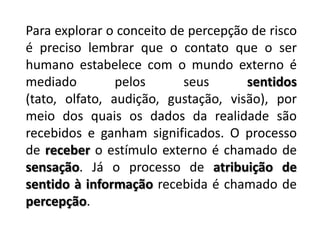 Para explorar o conceito de percepção de risco é preciso lembrar que o contato que o ser humano estabelece com o mundo externo é mediado pelos seus sentidos (tato, olfato, audição, gustação, visão), por meio dos quais os dados da realidade são recebidos e ganham significados. O processo de receber o estímulo externo é chamado de sensação. Já o processo de atribuição de sentido à informaçãorecebida é chamado de percepção.