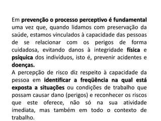 Em prevenção o processo perceptivo é fundamental uma vez que, quando lidamos com preservação da saúde, estamos vinculados à capacidade das pessoas de se relacionar com os perigos de forma cuidadosa, evitando danos à integridade física e psíquica dos indivíduos, isto é, prevenir acidentes e doenças.A percepção de risco diz respeito à capacidade da pessoa em identificar a freqüência na qual está exposta a situações ou condições de trabalho que possam causar dano (perigos) e reconhecer os riscos que este oferece, não só na sua atividade imediata, mas também em todo o contexto de trabalho. 