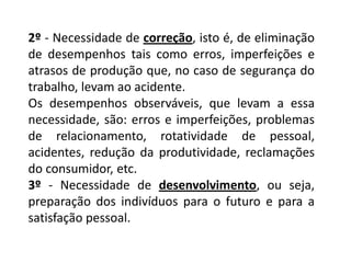 2º- Necessidade de correção, isto é, de eliminação de desempenhos tais como erros, imperfeições e atrasos de produção que, no caso de segurança do trabalho, levam ao acidente. Os desempenhos observáveis, que levam a essa necessidade, são: erros e imperfeições, problemas de relacionamento, rotatividade de pessoal, acidentes, redução da produtividade, reclamações do consumidor, etc. 3º - Necessidade de desenvolvimento, ou seja, preparação dos indivíduos para o futuro e para a satisfação pessoal. 