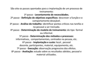 São oito os passos apontados para a implantação de um processo de treinamento: 1º passo - Levantamento de necessidades.2º passo - Definição de objetivos específicos: descrever a função e o comportamento desejável. 3ºpasso - Análise do trabalho: identificar pontos críticos nas tarefas e no pessoal a ser treinado. 4º passo - Determinação do modelo de treinamento: do tipo formal ou informal. 5º passo - Determinação dos métodos e processos: informativos, comportamentais, centrados na pessoa, etc. 6º passo - Implantação e custo: local , pessoal docente, participantes, material, equipamento, etc. 7º passo - Execução: observação progressiva dos efeitos. 8º passo - Avaliação: estudo sobre os resultados obtidos, pessoal e material utilizados. 