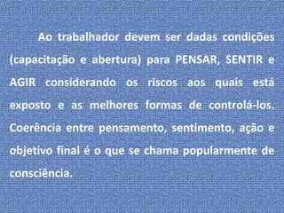 Ao trabalhador devem ser dadas condições (capacitação e abertura) para PENSAR, SENTIR e AGIR considerando os riscos aos quais está exposto e as melhores formas de controlá-los. Coerência entre pensamento, sentimento, ação e objetivo final é o que se chama popularmente de consciência.