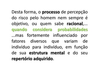 Desta forma, o processo de percepção do risco pelo homem nem sempre é objetivo, ou quem sabe racional,... quando considera probabilidades ...mas fortemente influenciado por fatores diversos que variam de indivíduo para indivíduo, em função de sua estrutura mental e do seu repertório adquirido.