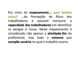 Por meio do mapeamento... qual âmbito estou? ...da Percepção de Risco dos trabalhadores é possível mensurar a capacidade dos trabalhadores em identificar os perigos e riscos. Neste mapeamento é considerado não apenas a atividade-fim do profissional, mas todo o entorno que compõe cenário no qual o trabalho ocorre.