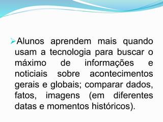Alunos aprendem mais quando
usam a tecnologia para buscar o
máximo de informações e
noticiais sobre acontecimentos
gerais e globais; comparar dados,
fatos, imagens (em diferentes
datas e momentos históricos).
 
