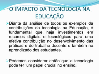 O IMPACTO DA TECNOLOGIA NA
EDUCAÇÃO
Diante da análise de todos os exemplos da
contribuições da tecnologia na Educação, é
fundamental que haja investimentos em
recursos digitais e tecnológicos para uma
efetiva contribuição no desenvolvimento das
práticas e do trabalho docente e também no
aprendizado dos estudantes.
Podemos considerar então que a tecnologia
pode ter um papel crucial no ensino.
 
