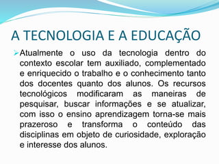 A TECNOLOGIA E A EDUCAÇÃO
Atualmente o uso da tecnologia dentro do
contexto escolar tem auxiliado, complementado
e enriquecido o trabalho e o conhecimento tanto
dos docentes quanto dos alunos. Os recursos
tecnológicos modificaram as maneiras de
pesquisar, buscar informações e se atualizar,
com isso o ensino aprendizagem torna-se mais
prazeroso e transforma o conteúdo das
disciplinas em objeto de curiosidade, exploração
e interesse dos alunos.
 