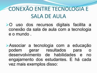 CONEXÃO ENTRE TECNOLOGIA E
SALA DE AULA
O uso dos recursos digitais facilita a
conexão da sala de aula com a tecnologia
e o mundo .
Associar a tecnologia com a educação
podem gerar resultados para o
desenvolvimento de habilidades e no
engajamento dos estudantes. E há cada
vez mais exemplos disso:
 