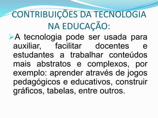 CONTRIBUIÇÕES DA TECNOLOGIA
NA EDUCAÇÃO:
A tecnologia pode ser usada para
auxiliar, facilitar docentes e
estudantes a trabalhar conteúdos
mais abstratos e complexos, por
exemplo: aprender através de jogos
pedagógicos e educativos, construir
gráficos, tabelas, entre outros.
 