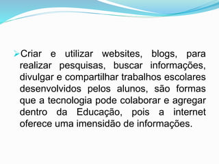 Criar e utilizar websites, blogs, para
realizar pesquisas, buscar informações,
divulgar e compartilhar trabalhos escolares
desenvolvidos pelos alunos, são formas
que a tecnologia pode colaborar e agregar
dentro da Educação, pois a internet
oferece uma imensidão de informações.
 